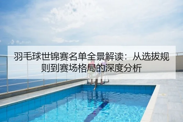 羽毛球世锦赛名单全景解读：从选拔规则到赛场格局的深度分析