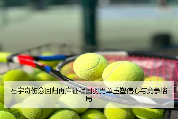 石宇奇伤愈回归再启征程国羽男单重塑信心与竞争格局