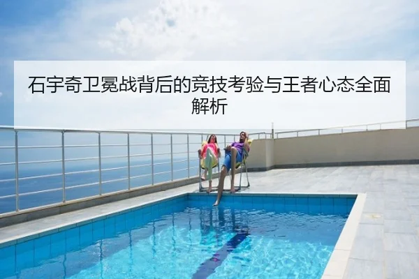 石宇奇卫冕战背后的竞技考验与王者心态全面解析