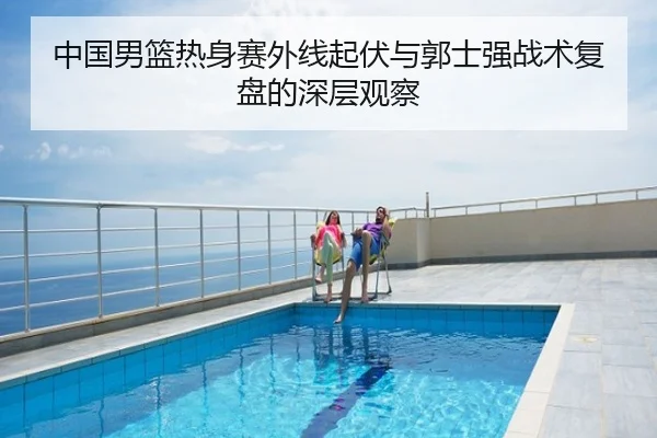 中国男篮热身赛外线起伏与郭士强战术复盘的深层观察