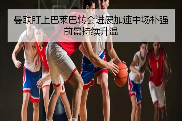 曼联盯上巴莱巴转会进展加速中场补强前景持续升温