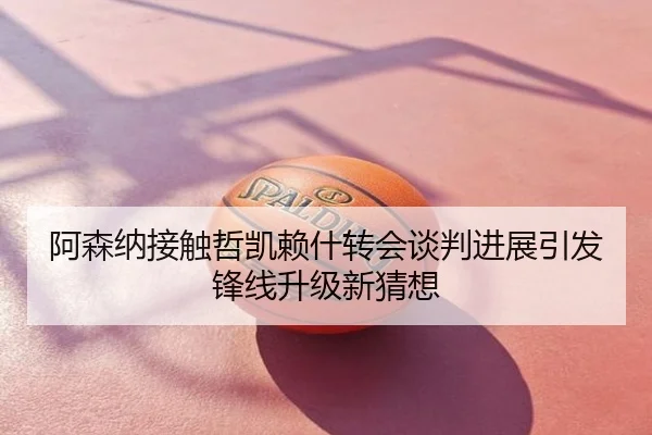 阿森纳接触哲凯赖什转会谈判进展引发锋线升级新猜想