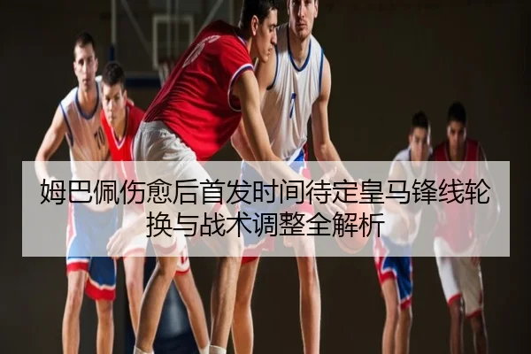 姆巴佩伤愈后首发时间待定皇马锋线轮换与战术调整全解析