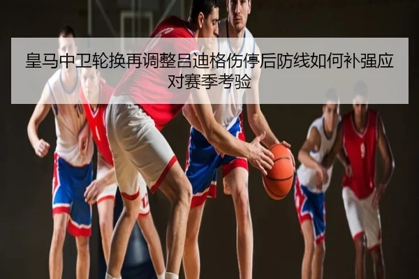 皇马中卫轮换再调整吕迪格伤停后防线如何补强应对赛季考验