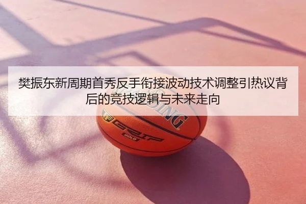 樊振东新周期首秀反手衔接波动技术调整引热议背后的竞技逻辑与未来走向